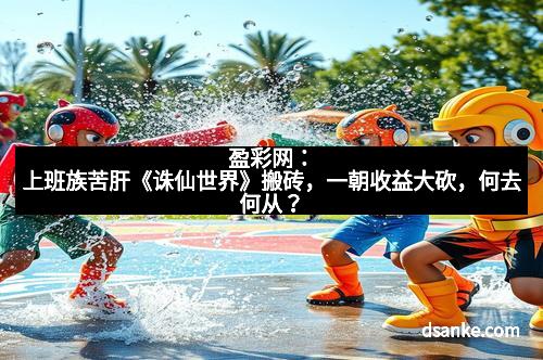 盈彩网：上班族苦肝《诛仙世界》搬砖，一朝收益大砍，何去何从？