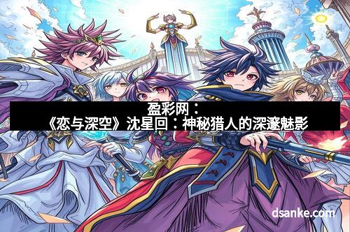 盈彩网：《恋与深空》沈星回：神秘猎人的深邃魅影